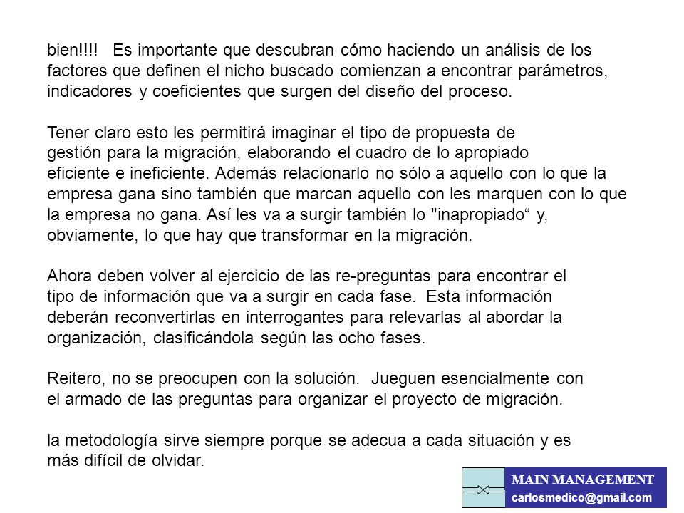 bien!!!! Es importante que descubran cómo haciendo un análisis de los factores que definen el nicho buscado comienzan a encontrar parámetros, indicadores y coeficientes que surgen del diseño del proceso. Tener claro esto les permitirá imaginar el tipo de propuesta de gestión para la migración, elaborando el cuadro de lo apropiado eficiente e ineficiente. Además relacionarlo no sólo a aquello con lo que la empresa gana sino también que marcan aquello con les marquen con lo que la empresa no gana. Así les va a surgir también lo inapropiado y, obviamente, lo que hay que transformar en la migración. Ahora deben volver al ejercicio de las re-preguntas para encontrar el tipo de información que va a surgir en cada fase. Esta información deberán reconvertirlas en interrogantes para relevarlas al abordar la organización, clasificándola según las ocho fases. Reitero, no se preocupen con la solución. Jueguen esencialmente con el armado de las preguntas para organizar el proyecto de migración. la metodología sirve siempre porque se adecua a cada situación y es más difícil de olvidar.