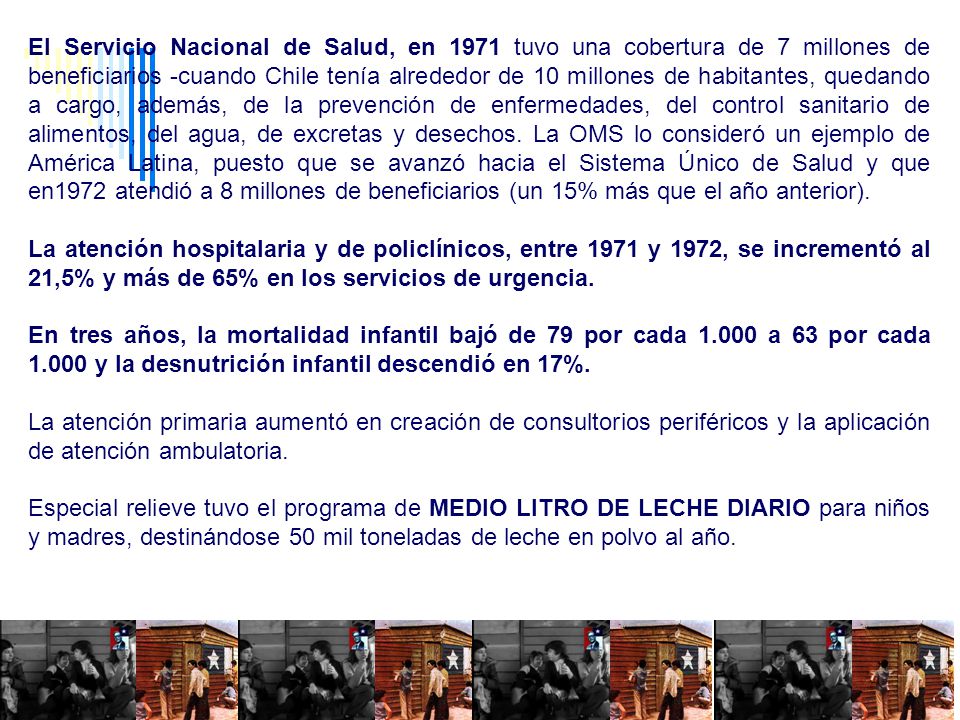 El Servicio Nacional de Salud, en 1971 tuvo una cobertura de 7 millones de beneficiarios -cuando Chile tenía alrededor de 10 millones de habitantes, quedando a cargo, además, de la prevención de enfermedades, del control sanitario de alimentos, del agua, de excretas y desechos. La OMS lo consideró un ejemplo de América Latina, puesto que se avanzó hacia el Sistema Único de Salud y que en1972 atendió a 8 millones de beneficiarios (un 15% más que el año anterior).