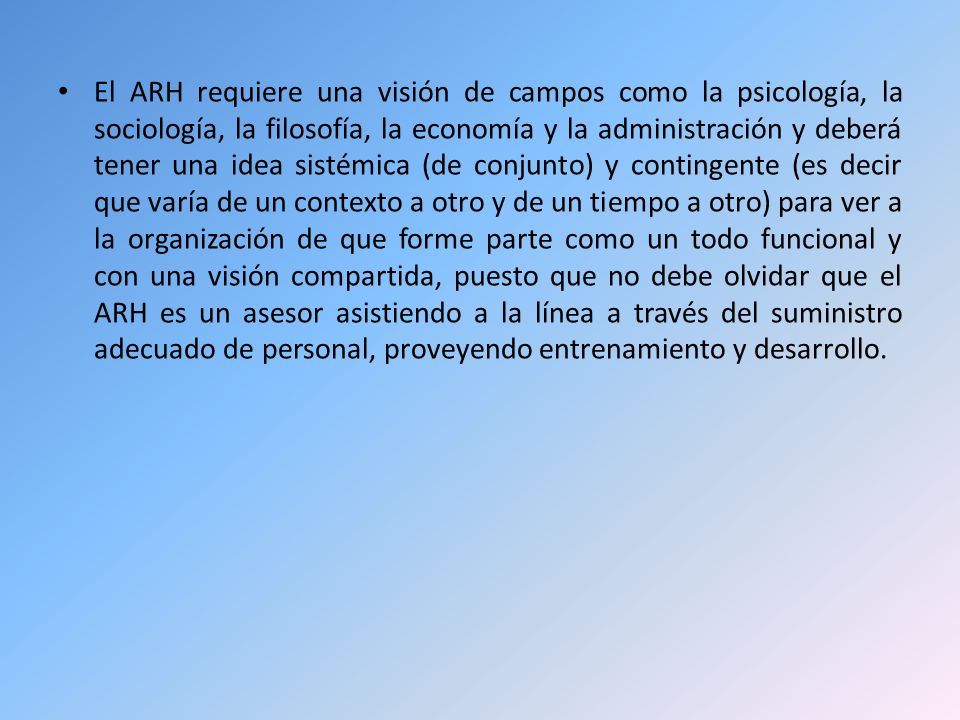 El ARH requiere una visión de campos como la psicología, la sociología, la filosofía, la economía y la administración y deberá tener una idea sistémica (de conjunto) y contingente (es decir que varía de un contexto a otro y de un tiempo a otro) para ver a la organización de que forme parte como un todo funcional y con una visión compartida, puesto que no debe olvidar que el ARH es un asesor asistiendo a la línea a través del suministro adecuado de personal, proveyendo entrenamiento y desarrollo.