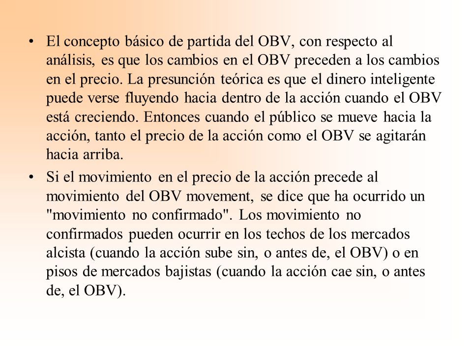 El concepto básico de partida del OBV, con respecto al análisis, es que los cambios en el OBV preceden a los cambios en el precio. La presunción teórica es que el dinero inteligente puede verse fluyendo hacia dentro de la acción cuando el OBV está creciendo. Entonces cuando el público se mueve hacia la acción, tanto el precio de la acción como el OBV se agitarán hacia arriba.