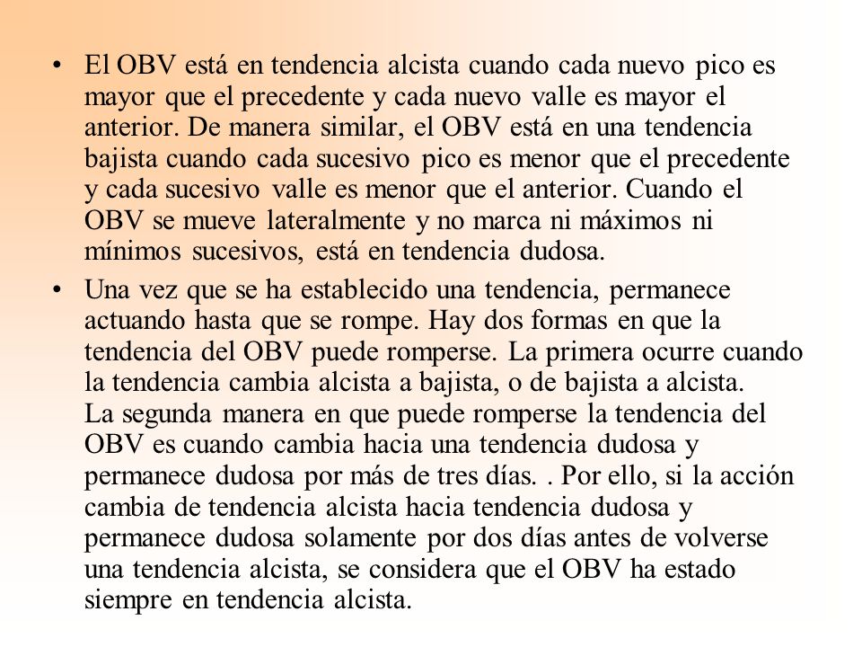 El OBV está en tendencia alcista cuando cada nuevo pico es mayor que el precedente y cada nuevo valle es mayor el anterior. De manera similar, el OBV está en una tendencia bajista cuando cada sucesivo pico es menor que el precedente y cada sucesivo valle es menor que el anterior. Cuando el OBV se mueve lateralmente y no marca ni máximos ni mínimos sucesivos, está en tendencia dudosa.