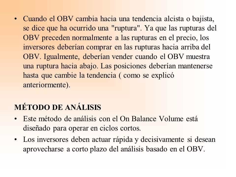 Cuando el OBV cambia hacia una tendencia alcista o bajista, se dice que ha ocurrido una ruptura . Ya que las rupturas del OBV preceden normalmente a las rupturas en el precio, los inversores deberían comprar en las rupturas hacia arriba del OBV. Igualmente, deberían vender cuando el OBV muestra una ruptura hacia abajo. Las posiciones deberían mantenerse hasta que cambie la tendencia ( como se explicó anteriormente).
