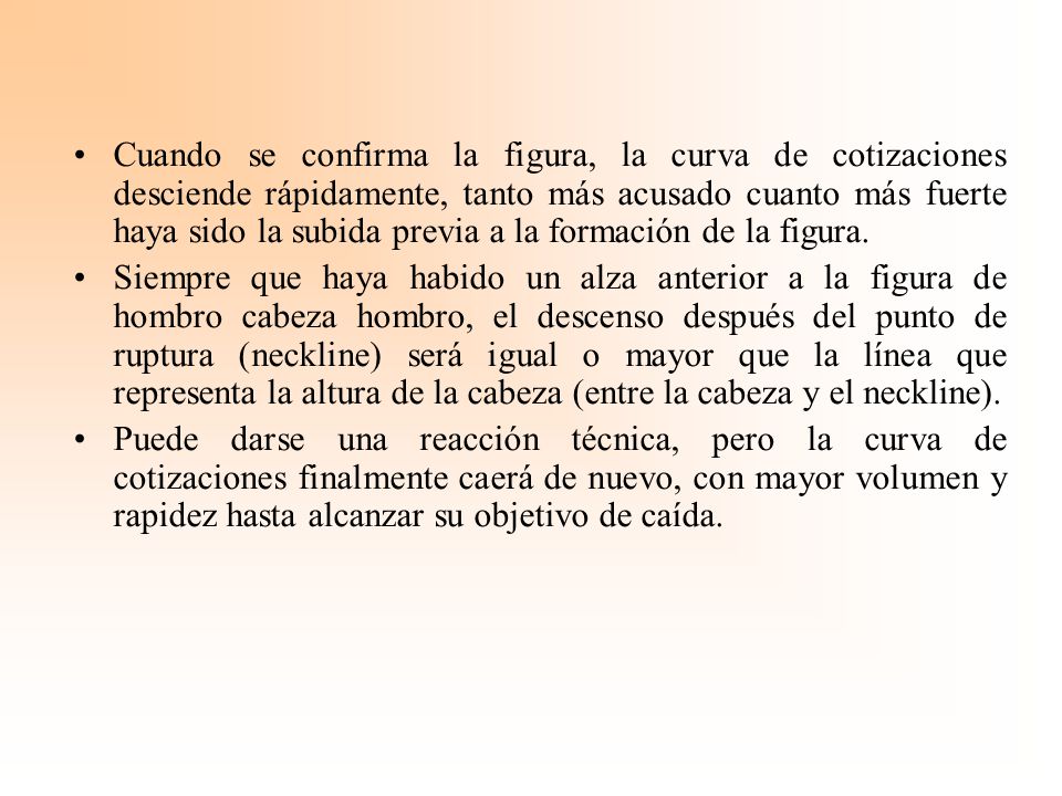 Cuando se confirma la figura, la curva de cotizaciones desciende rápidamente, tanto más acusado cuanto más fuerte haya sido la subida previa a la formación de la figura.