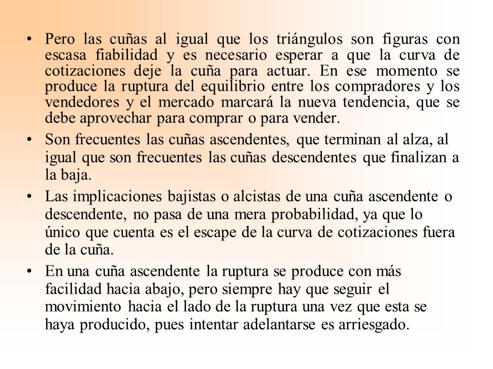 Pero las cuñas al igual que los triángulos son figuras con escasa fiabilidad y es necesario esperar a que la curva de cotizaciones deje la cuña para actuar. En ese momento se produce la ruptura del equilibrio entre los compradores y los vendedores y el mercado marcará la nueva tendencia, que se debe aprovechar para comprar o para vender.