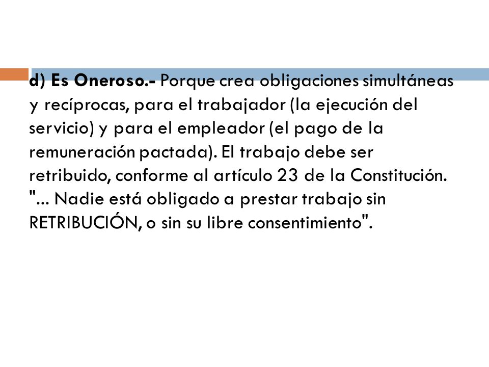 d) Es Oneroso.- Porque crea obligaciones simultáneas y recíprocas, para el trabajador (la ejecución del servicio) y para el empleador (el pago de la remuneración pactada).