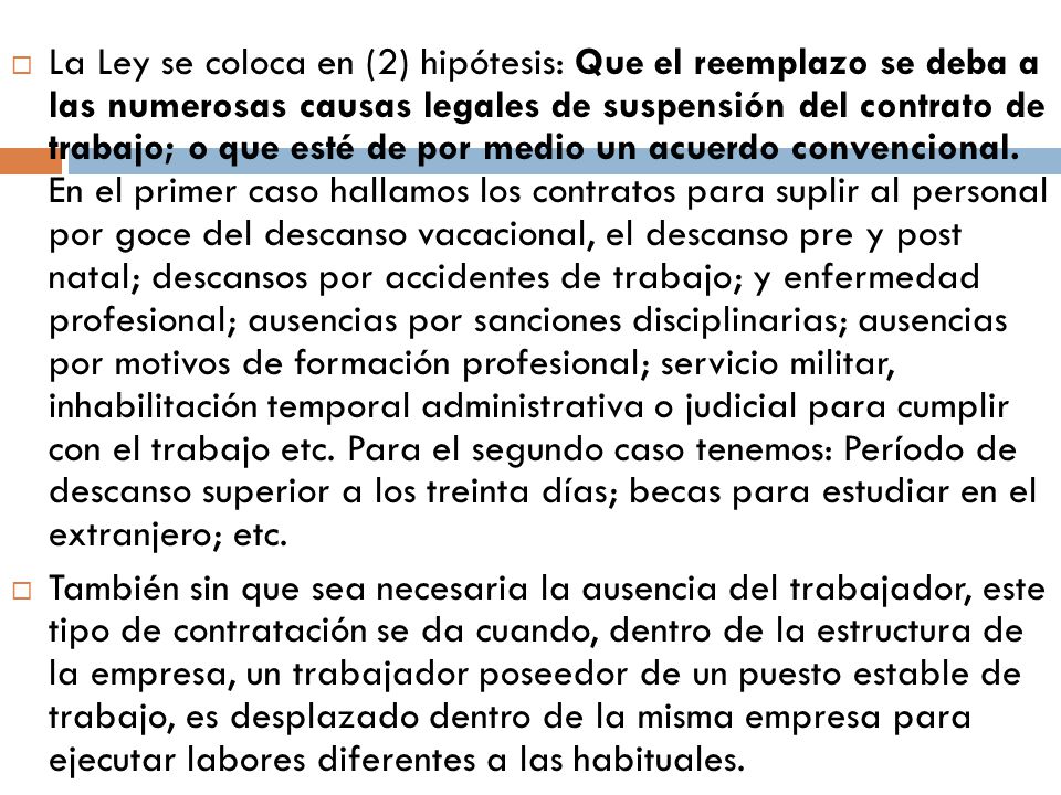 La Ley se coloca en (2) hipótesis: Que el reemplazo se deba a las numerosas causas legales de suspensión del contrato de trabajo; o que esté de por medio un acuerdo convencional. En el primer caso hallamos los contratos para suplir al personal por goce del descanso vacacional, el descanso pre y post natal; descansos por accidentes de trabajo; y enfermedad profesional; ausencias por sanciones disciplinarias; ausencias por motivos de formación profesional; servicio militar, inhabilitación temporal administrativa o judicial para cumplir con el trabajo etc. Para el segundo caso tenemos: Período de descanso superior a los treinta días; becas para estudiar en el extranjero; etc.