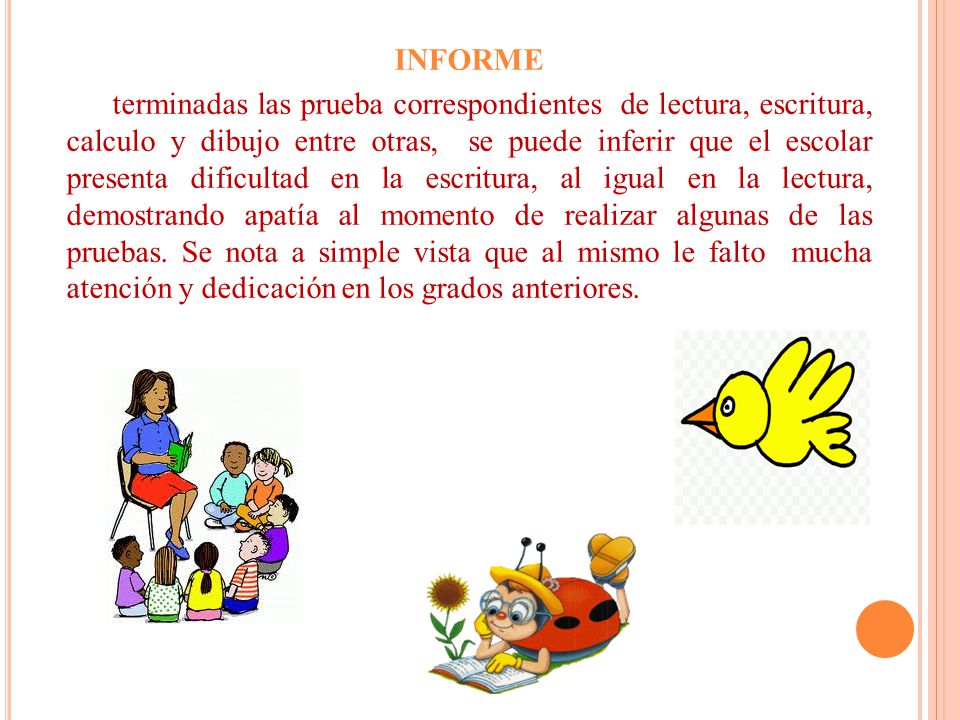 INFORME terminadas las prueba correspondientes de lectura, escritura, calculo y dibujo entre otras, se puede inferir que el escolar presenta dificultad en la escritura, al igual en la lectura, demostrando apatía al momento de realizar algunas de las pruebas.
