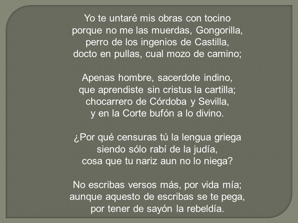 Yo te untaré mis obras con tocino porque no me las muerdas, Gongorilla, perro de los ingenios de Castilla, docto en pullas, cual mozo de camino; Apenas hombre, sacerdote indino, que aprendiste sin cristus la cartilla; chocarrero de Córdoba y Sevilla, y en la Corte bufón a lo divino.