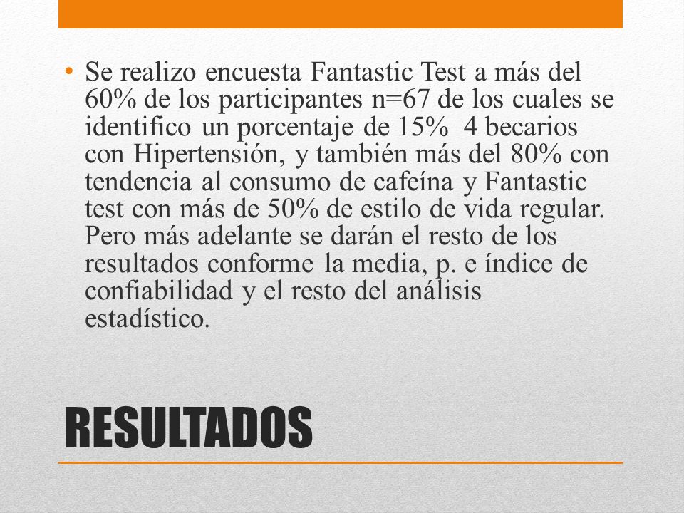 Se realizo encuesta Fantastic Test a más del 60% de los participantes n=67 de los cuales se identifico un porcentaje de 15% 4 becarios con Hipertensión, y también más del 80% con tendencia al consumo de cafeína y Fantastic test con más de 50% de estilo de vida regular. Pero más adelante se darán el resto de los resultados conforme la media, p. e índice de confiabilidad y el resto del análisis estadístico.