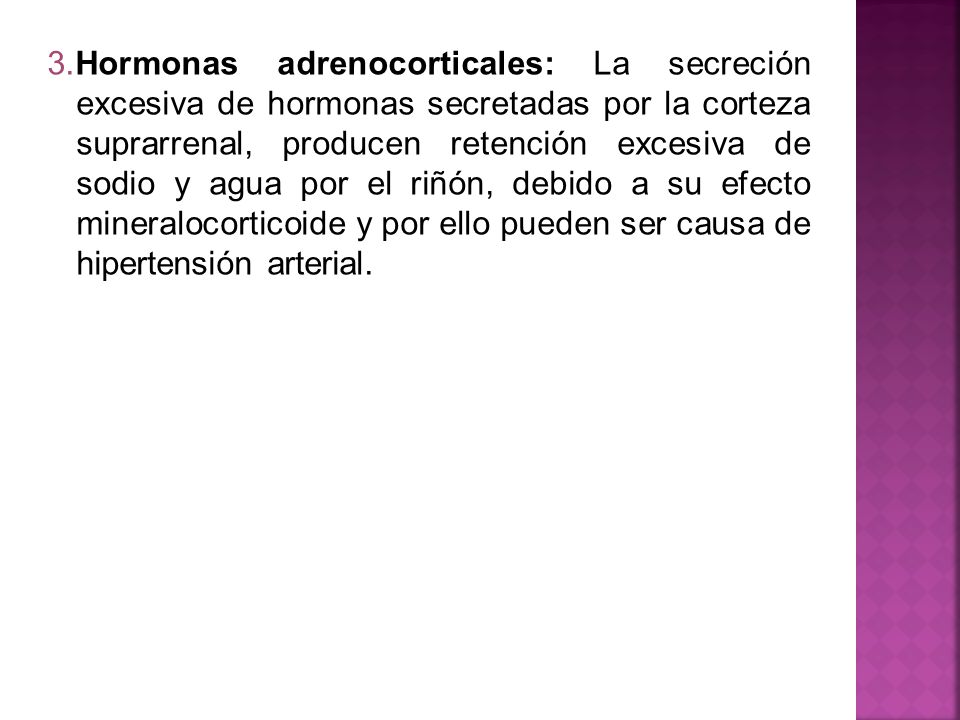 3.Hormonas adrenocorticales: La secreción excesiva de hormonas secretadas por la corteza suprarrenal, producen retención excesiva de sodio y agua por el riñón, debido a su efecto mineralocorticoide y por ello pueden ser causa de hipertensión arterial.