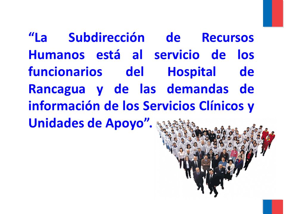 La Subdirección de Recursos Humanos está al servicio de los funcionarios del Hospital de Rancagua y de las demandas de información de los Servicios Clínicos y Unidades de Apoyo .