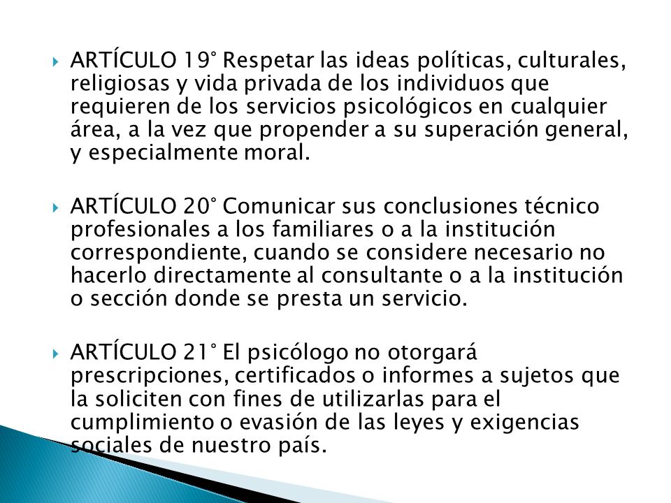 ARTÍCULO 19° Respetar las ideas políticas, culturales, religiosas y vida privada de los individuos que requieren de los servicios psicológicos en cualquier área, a la vez que propender a su superación general, y especialmente moral.