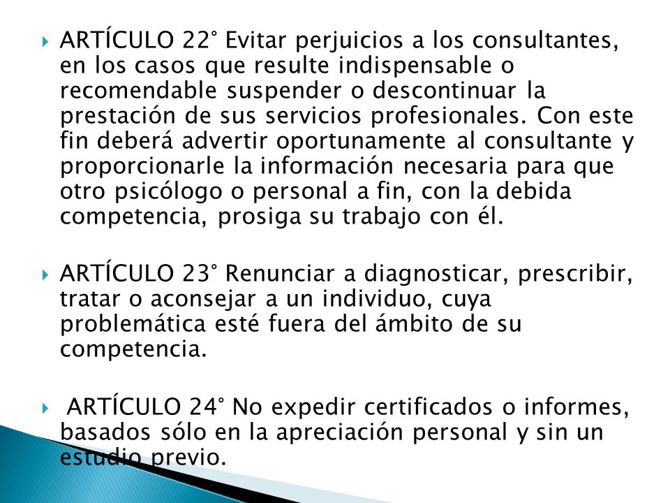 ARTÍCULO 22° Evitar perjuicios a los consultantes, en los casos que resulte indispensable o recomendable suspender o descontinuar la prestación de sus servicios profesionales. Con este fin deberá advertir oportunamente al consultante y proporcionarle la información necesaria para que otro psicólogo o personal a fin, con la debida competencia, prosiga su trabajo con él.