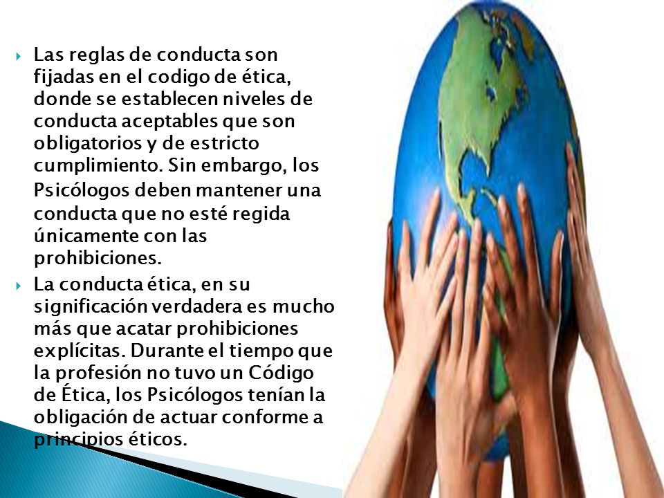 Las reglas de conducta son fijadas en el codigo de ética, donde se establecen niveles de conducta aceptables que son obligatorios y de estricto cumplimiento. Sin embargo, los Psicólogos deben mantener una conducta que no esté regida únicamente con las prohibiciones.