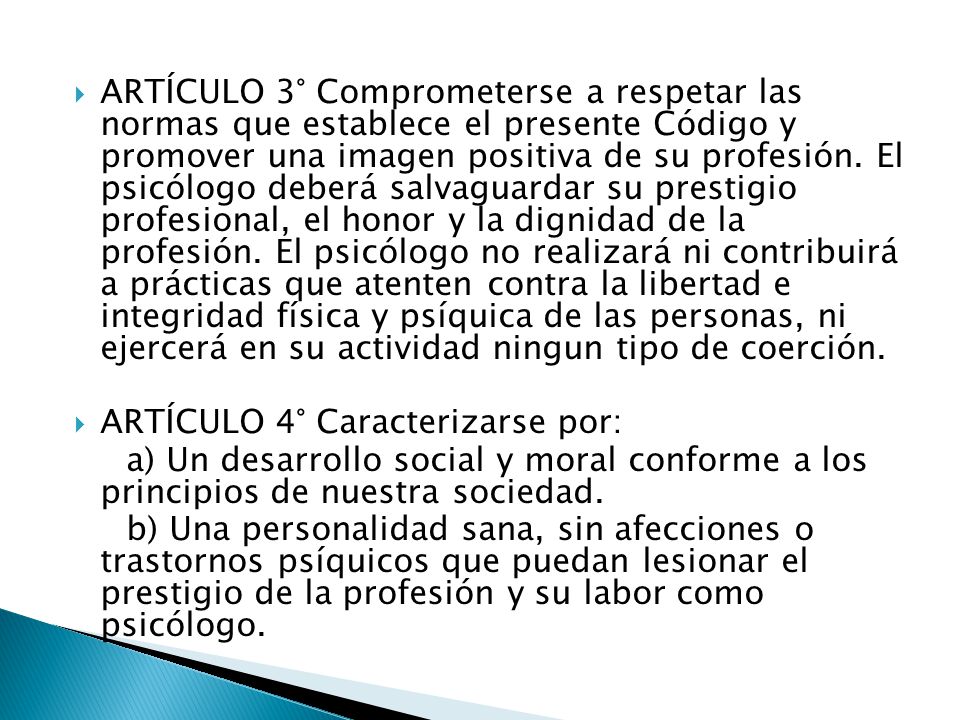 ARTÍCULO 3° Comprometerse a respetar las normas que establece el presente Código y promover una imagen positiva de su profesión. El psicólogo deberá salvaguardar su prestigio profesional, el honor y la dignidad de la profesión. El psicólogo no realizará ni contribuirá a prácticas que atenten contra la libertad e integridad física y psíquica de las personas, ni ejercerá en su actividad ningun tipo de coerción.
