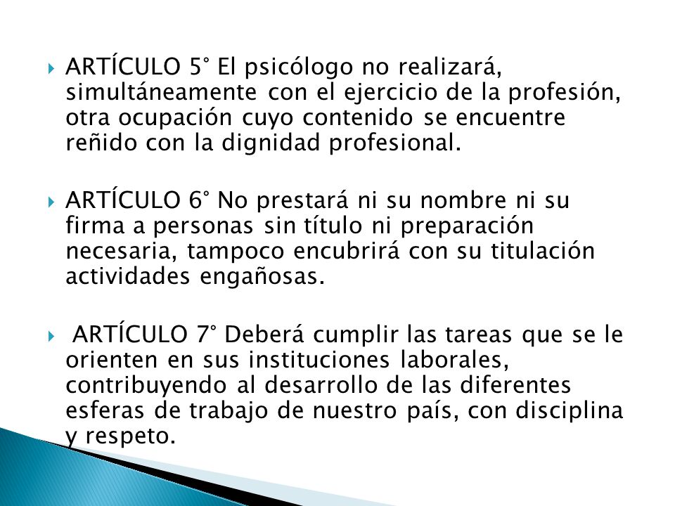 ARTÍCULO 5° El psicólogo no realizará, simultáneamente con el ejercicio de la profesión, otra ocupación cuyo contenido se encuentre reñido con la dignidad profesional.