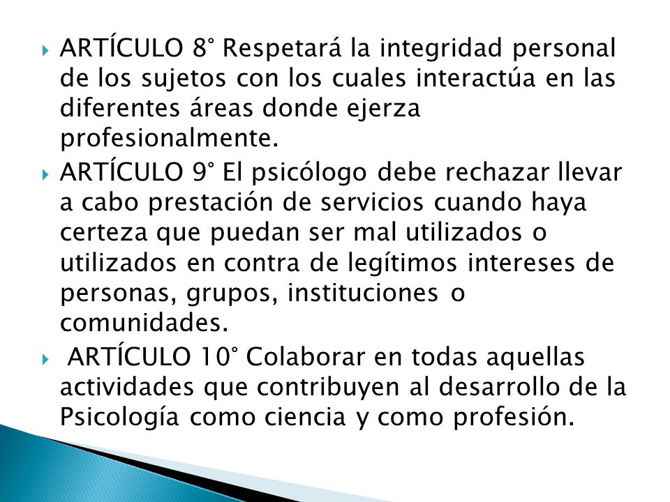ARTÍCULO 8° Respetará la integridad personal de los sujetos con los cuales interactúa en las diferentes áreas donde ejerza profesionalmente.