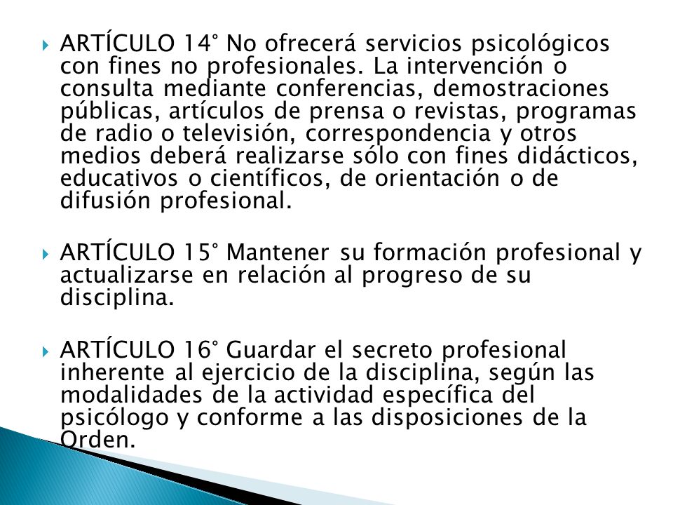ARTÍCULO 14° No ofrecerá servicios psicológicos con fines no profesionales. La intervención o consulta mediante conferencias, demostraciones públicas, artículos de prensa o revistas, programas de radio o televisión, correspondencia y otros medios deberá realizarse sólo con fines didácticos, educativos o científicos, de orientación o de difusión profesional.