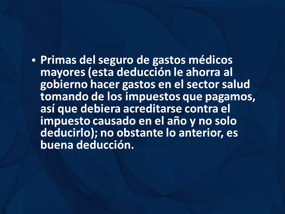Primas del seguro de gastos médicos mayores (esta deducción le ahorra al gobierno hacer gastos en el sector salud tomando de los impuestos que pagamos, así que debiera acreditarse contra el impuesto causado en el año y no solo deducirlo); no obstante lo anterior, es buena deducción.