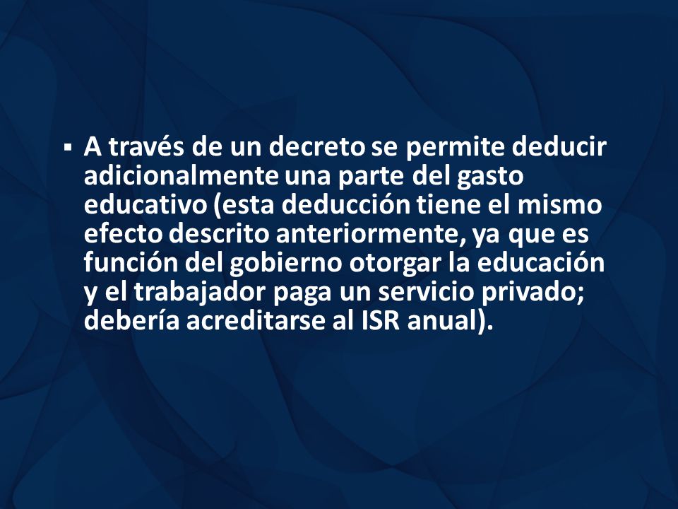 A través de un decreto se permite deducir adicionalmente una parte del gasto educativo (esta deducción tiene el mismo efecto descrito anteriormente, ya que es función del gobierno otorgar la educación y el trabajador paga un servicio privado; debería acreditarse al ISR anual).