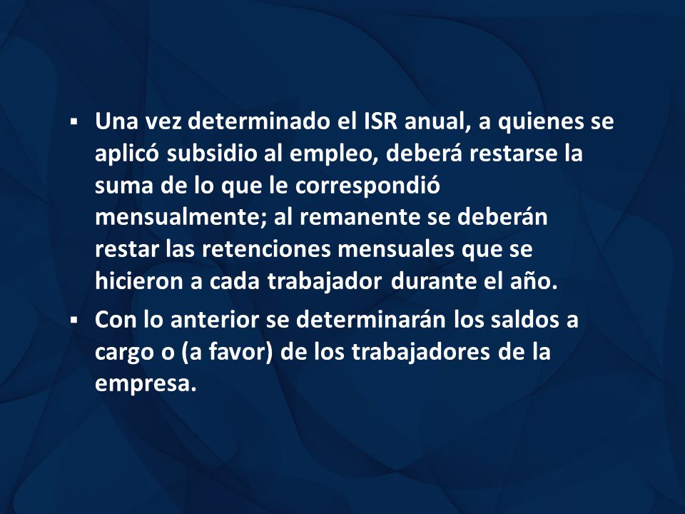 Una vez determinado el ISR anual, a quienes se aplicó subsidio al empleo, deberá restarse la suma de lo que le correspondió mensualmente; al remanente se deberán restar las retenciones mensuales que se hicieron a cada trabajador durante el año.