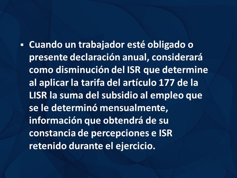 Cuando un trabajador esté obligado o presente declaración anual, considerará como disminución del ISR que determine al aplicar la tarifa del artículo 177 de la LISR la suma del subsidio al empleo que se le determinó mensualmente, información que obtendrá de su constancia de percepciones e ISR retenido durante el ejercicio.