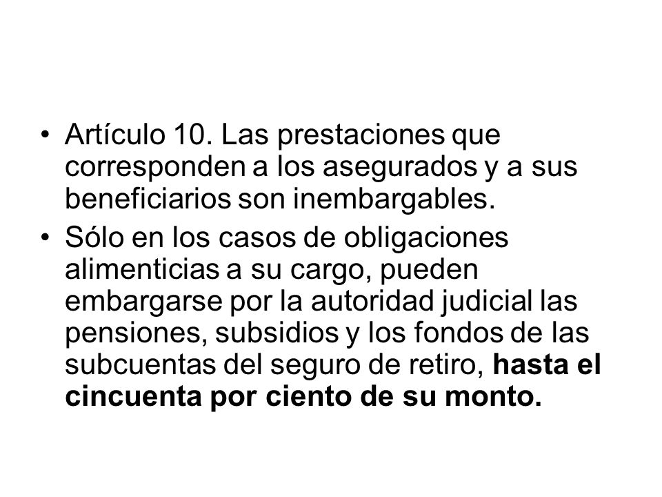 Artículo 10. Las prestaciones que corresponden a los asegurados y a sus beneficiarios son inembargables.