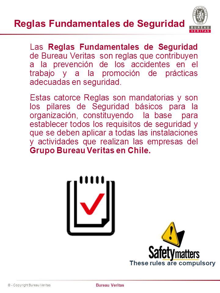 Las Reglas Fundamentales de Seguridad de Bureau Veritas son reglas que contribuyen a la prevención de los accidentes en el trabajo y a la promoción de prácticas adecuadas en seguridad. Estas catorce Reglas son mandatorias y son los pilares de Seguridad básicos para la organización, constituyendo la base para establecer todos los requisitos de seguridad y que se deben aplicar a todas las instalaciones y actividades que realizan las empresas del Grupo Bureau Veritas en Chile.