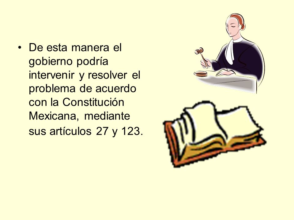 De esta manera el gobierno podría intervenir y resolver el problema de acuerdo con la Constitución Mexicana, mediante sus artículos 27 y 123.