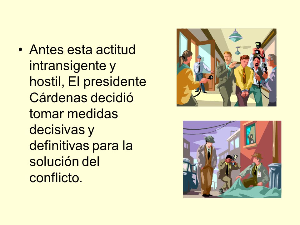 Antes esta actitud intransigente y hostil, El presidente Cárdenas decidió tomar medidas decisivas y definitivas para la solución del conflicto.