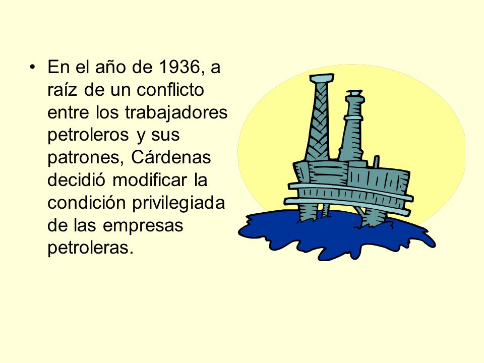 En el año de 1936, a raíz de un conflicto entre los trabajadores petroleros y sus patrones, Cárdenas decidió modificar la condición privilegiada de las empresas petroleras.