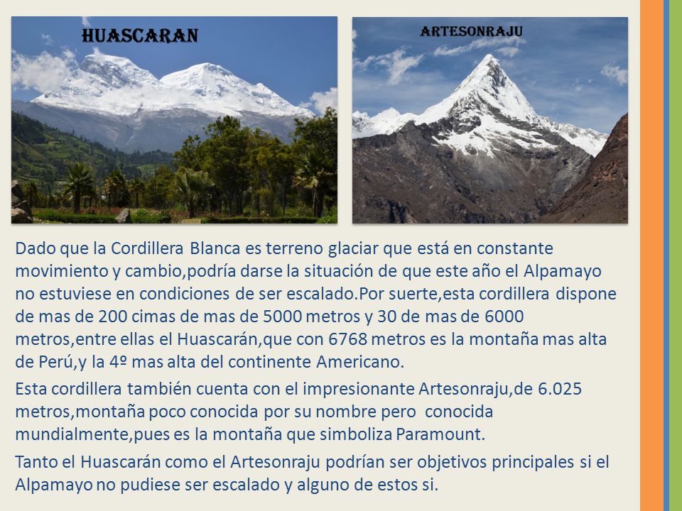 Dado que la Cordillera Blanca es terreno glaciar que está en constante movimiento y cambio,podría darse la situación de que este año el Alpamayo no estuviese en condiciones de ser escalado.Por suerte,esta cordillera dispone de mas de 200 cimas de mas de 5000 metros y 30 de mas de 6000 metros,entre ellas el Huascarán,que con 6768 metros es la montaña mas alta de Perú,y la 4º mas alta del continente Americano.