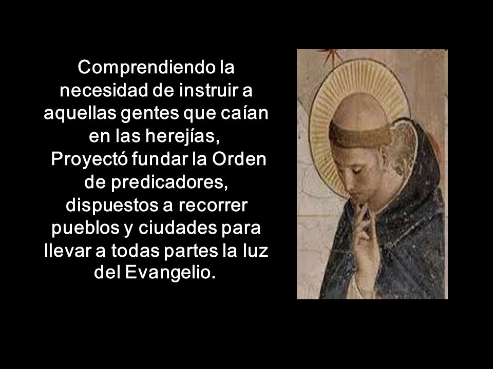Comprendiendo la necesidad de instruir a aquellas gentes que caían en las herejías, Proyectó fundar la Orden de predicadores, dispuestos a recorrer pueblos y ciudades para llevar a todas partes la luz del Evangelio.