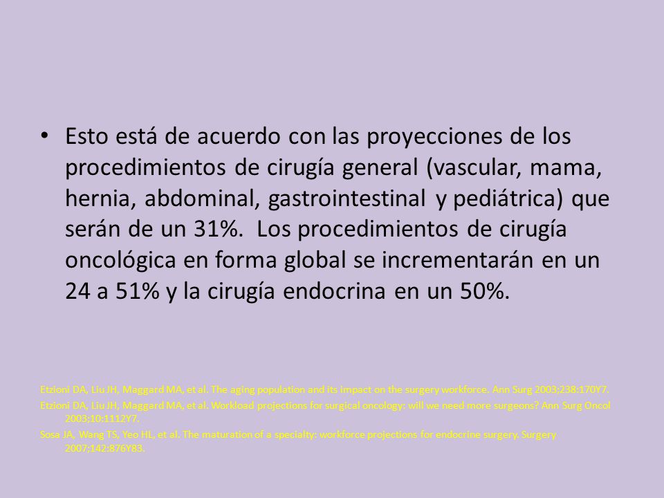 Esto está de acuerdo con las proyecciones de los procedimientos de cirugía general (vascular, mama, hernia, abdominal, gastrointestinal y pediátrica) que serán de un 31%. Los procedimientos de cirugía oncológica en forma global se incrementarán en un 24 a 51% y la cirugía endocrina en un 50%.