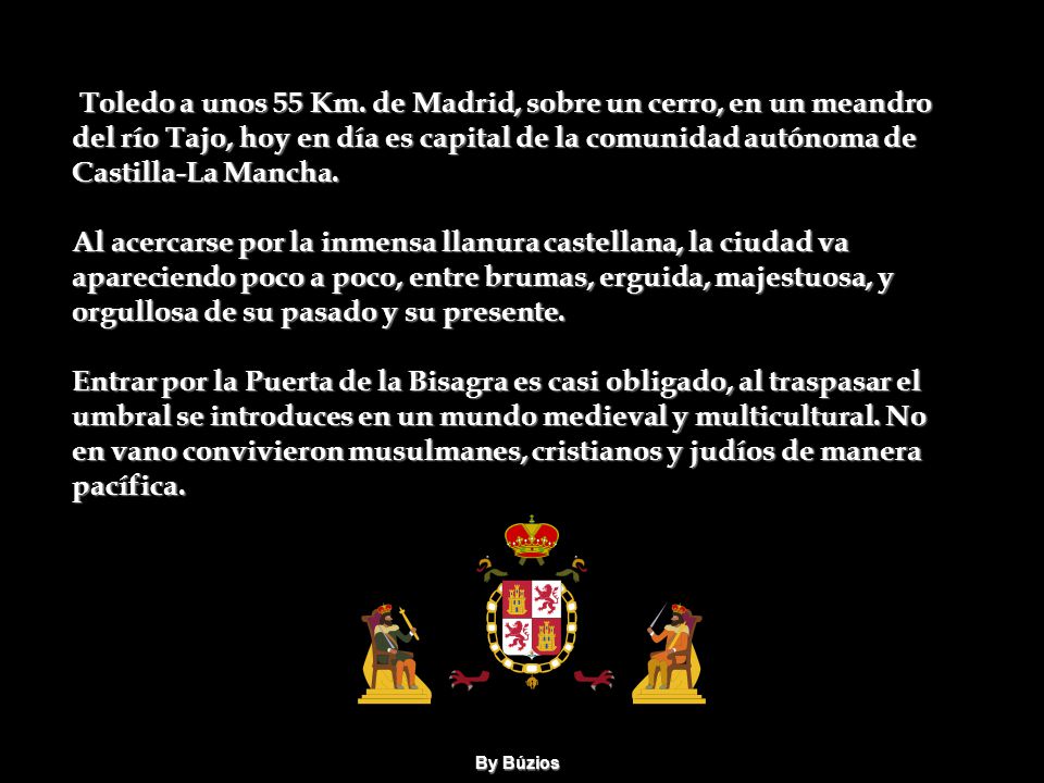Toledo a unos 55 Km. de Madrid, sobre un cerro, en un meandro del río Tajo, hoy en día es capital de la comunidad autónoma de Castilla-La Mancha. Al acercarse por la inmensa llanura castellana, la ciudad va apareciendo poco a poco, entre brumas, erguida, majestuosa, y orgullosa de su pasado y su presente. Entrar por la Puerta de la Bisagra es casi obligado, al traspasar el umbral se introduces en un mundo medieval y multicultural. No en vano convivieron musulmanes, cristianos y judíos de manera pacífica.