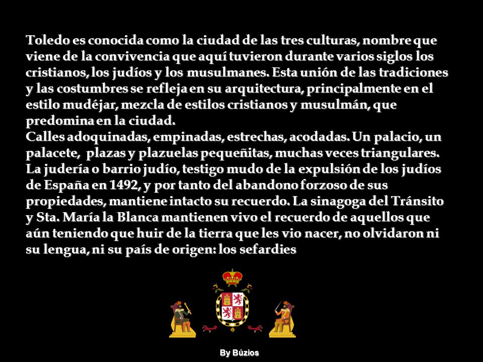 Toledo es conocida como la ciudad de las tres culturas, nombre que viene de la convivencia que aquí tuvieron durante varios siglos los cristianos, los judíos y los musulmanes. Esta unión de las tradiciones y las costumbres se refleja en su arquitectura, principalmente en el estilo mudéjar, mezcla de estilos cristianos y musulmán, que predomina en la ciudad.