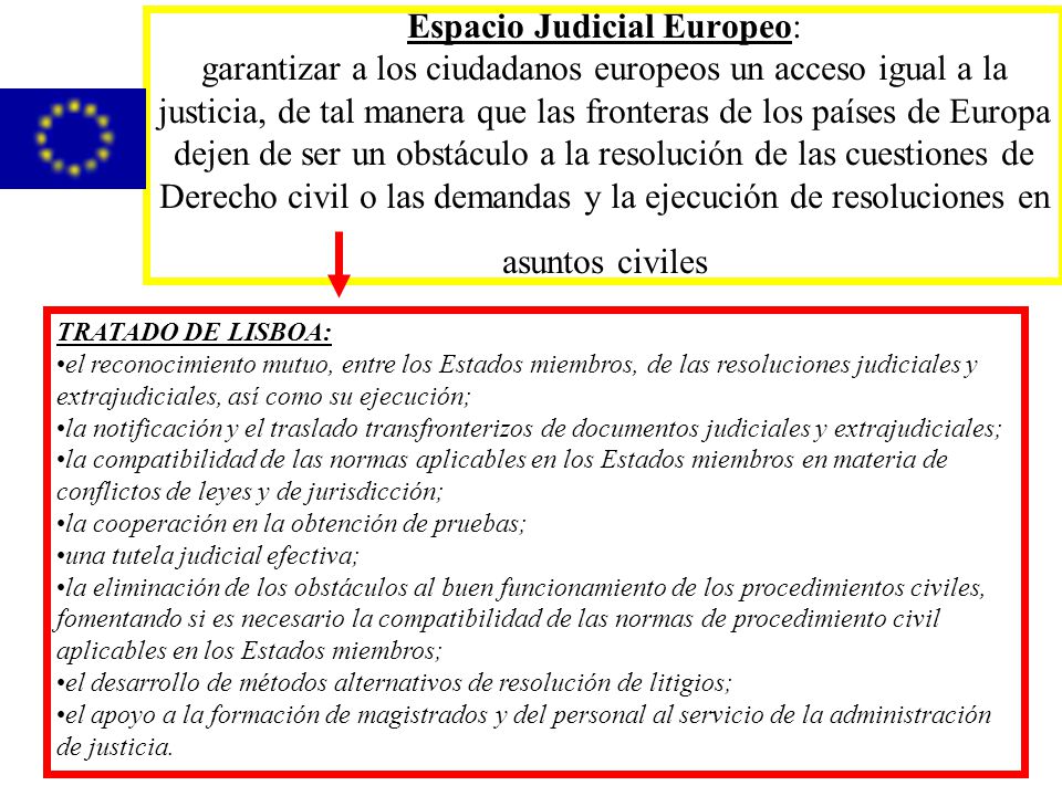Espacio Judicial Europeo: garantizar a los ciudadanos europeos un acceso igual a la justicia, de tal manera que las fronteras de los países de Europa dejen de ser un obstáculo a la resolución de las cuestiones de Derecho civil o las demandas y la ejecución de resoluciones en asuntos civiles