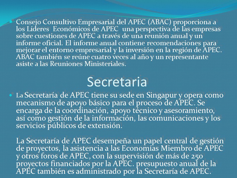 Consejo Consultivo Empresarial del APEC (ABAC) proporciona a los Líderes Económicos de APEC una perspectiva de las empresas sobre cuestiones de APEC a través de una reunión anual y un informe oficial. El informe anual contiene recomendaciones para mejorar el entorno empresarial y la inversión en la región de APEC. ABAC también se reúne cuatro veces al año y un representante asiste a las Reuniones Ministeriales.
