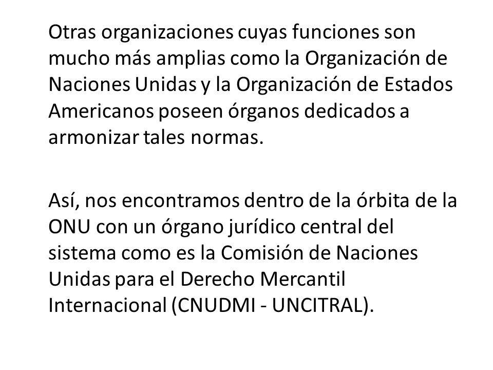 Otras organizaciones cuyas funciones son mucho más amplias como la Organización de Naciones Unidas y la Organización de Estados Americanos poseen órganos dedicados a armonizar tales normas.