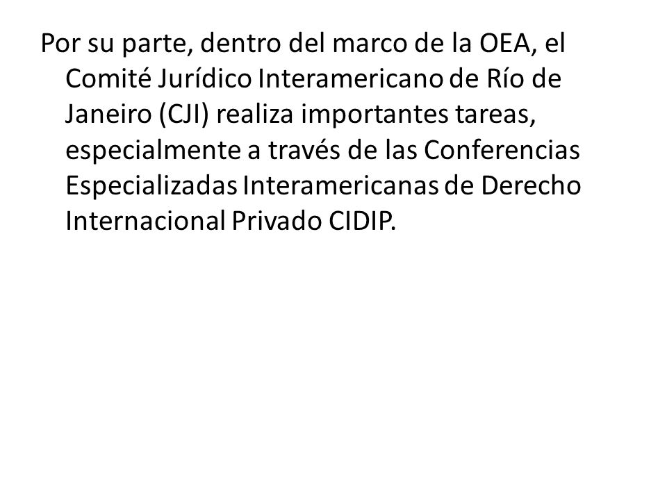 Por su parte, dentro del marco de la OEA, el Comité Jurídico Interamericano de Río de Janeiro (CJI) realiza importantes tareas, especialmente a través de las Conferencias Especializadas Interamericanas de Derecho Internacional Privado CIDIP.