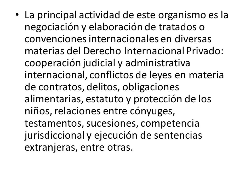 La principal actividad de este organismo es la negociación y elaboración de tratados o convenciones internacionales en diversas materias del Derecho Internacional Privado: cooperación judicial y administrativa internacional, conflictos de leyes en materia de contratos, delitos, obligaciones alimentarias, estatuto y protección de los niños, relaciones entre cónyuges, testamentos, sucesiones, competencia jurisdiccional y ejecución de sentencias extranjeras, entre otras.