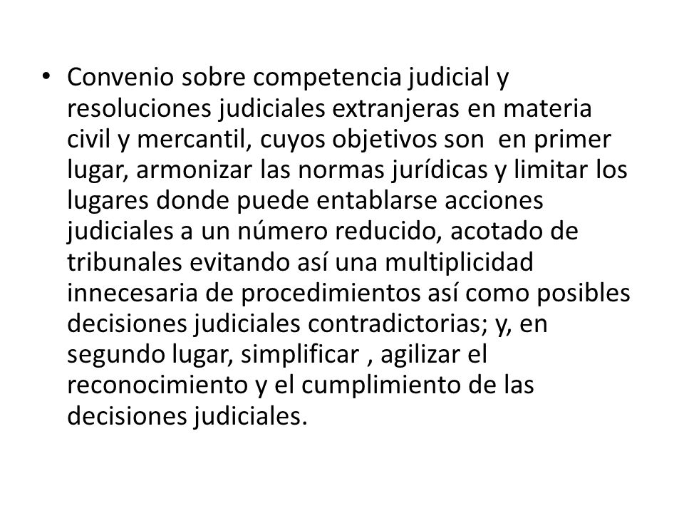 Convenio sobre competencia judicial y resoluciones judiciales extranjeras en materia civil y mercantil, cuyos objetivos son en primer lugar, armonizar las normas jurídicas y limitar los lugares donde puede entablarse acciones judiciales a un número reducido, acotado de tribunales evitando así una multiplicidad innecesaria de procedimientos así como posibles decisiones judiciales contradictorias; y, en segundo lugar, simplificar , agilizar el reconocimiento y el cumplimiento de las decisiones judiciales.