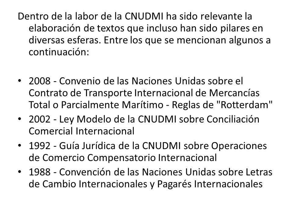 Dentro de la labor de la CNUDMI ha sido relevante la elaboración de textos que incluso han sido pilares en diversas esferas. Entre los que se mencionan algunos a continuación: