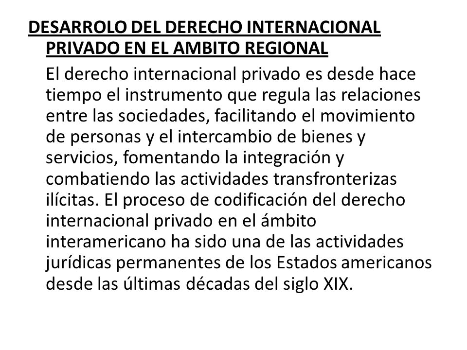 DESARROLO DEL DERECHO INTERNACIONAL PRIVADO en el ambito regional El derecho internacional privado es desde hace tiempo el instrumento que regula las relaciones entre las sociedades, facilitando el movimiento de personas y el intercambio de bienes y servicios, fomentando la integración y combatiendo las actividades transfronterizas ilícitas.
