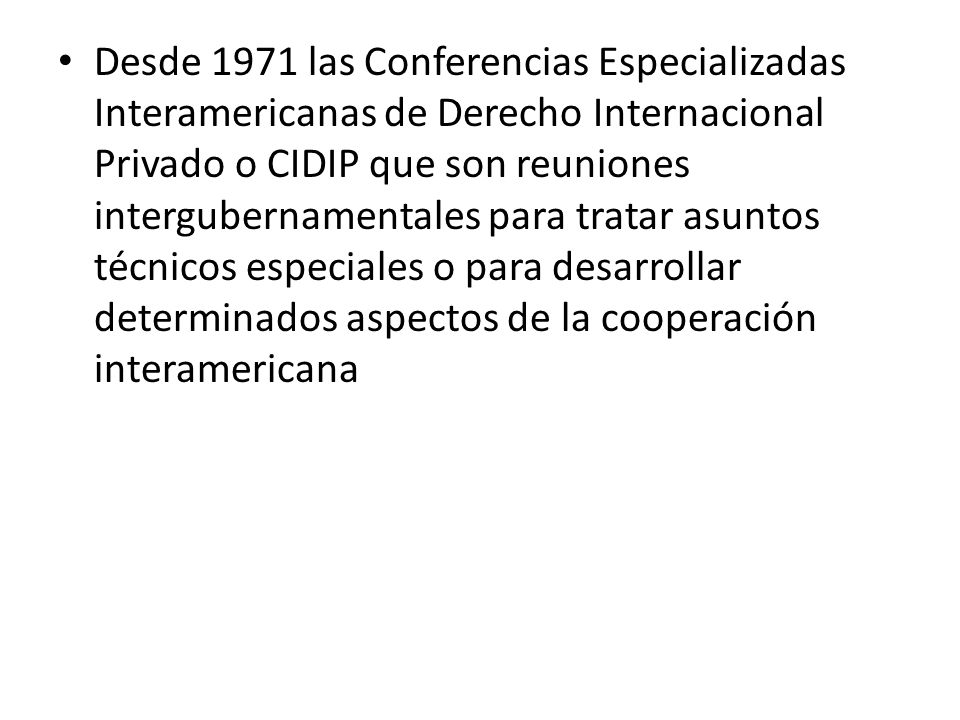 Desde 1971 las Conferencias Especializadas Interamericanas de Derecho Internacional Privado o CIDIP que son reuniones intergubernamentales para tratar asuntos técnicos especiales o para desarrollar determinados aspectos de la cooperación interamericana