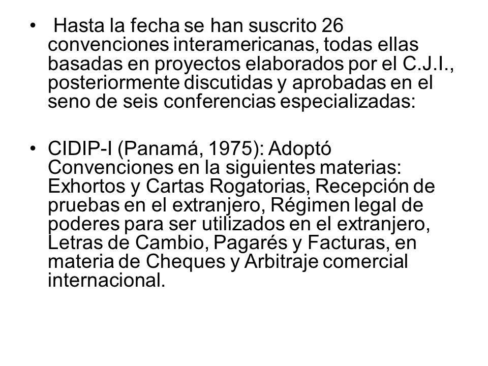 Hasta la fecha se han suscrito 26 convenciones interamericanas, todas ellas basadas en proyectos elaborados por el C.J.I., posteriormente discutidas y aprobadas en el seno de seis conferencias especializadas: