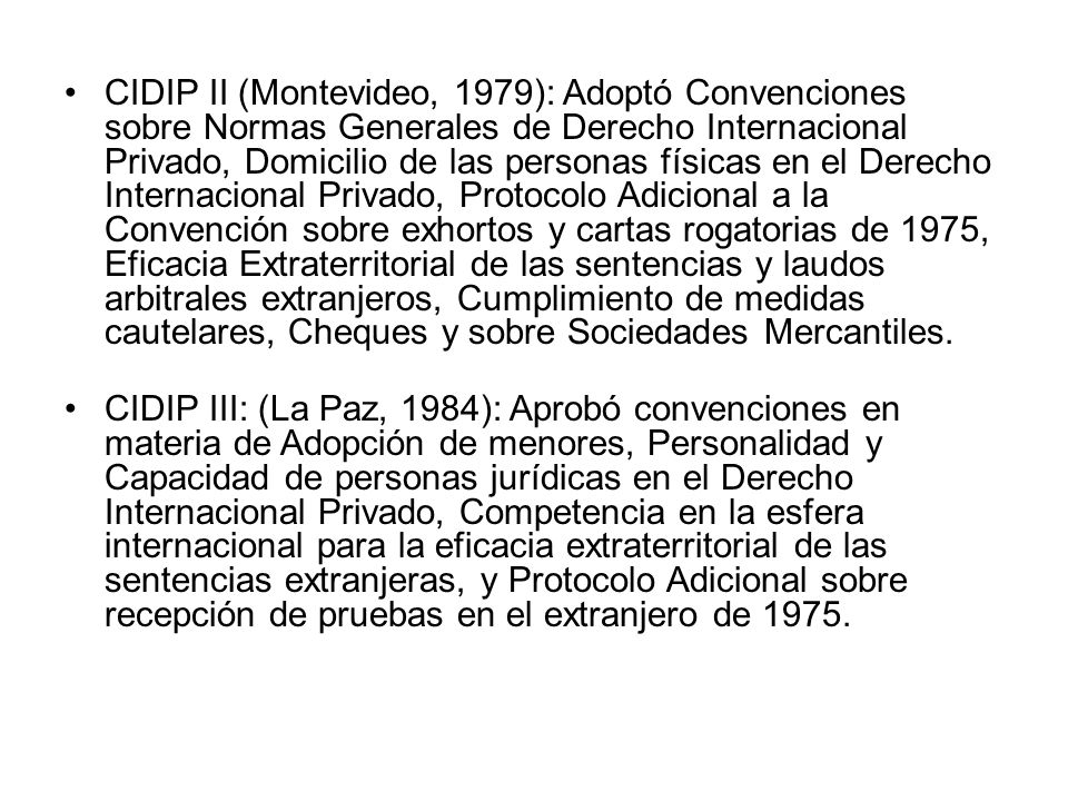 CIDIP II (Montevideo, 1979): Adoptó Convenciones sobre Normas Generales de Derecho Internacional Privado, Domicilio de las personas físicas en el Derecho Internacional Privado, Protocolo Adicional a la Convención sobre exhortos y cartas rogatorias de 1975, Eficacia Extraterritorial de las sentencias y laudos arbitrales extranjeros, Cumplimiento de medidas cautelares, Cheques y sobre Sociedades Mercantiles.