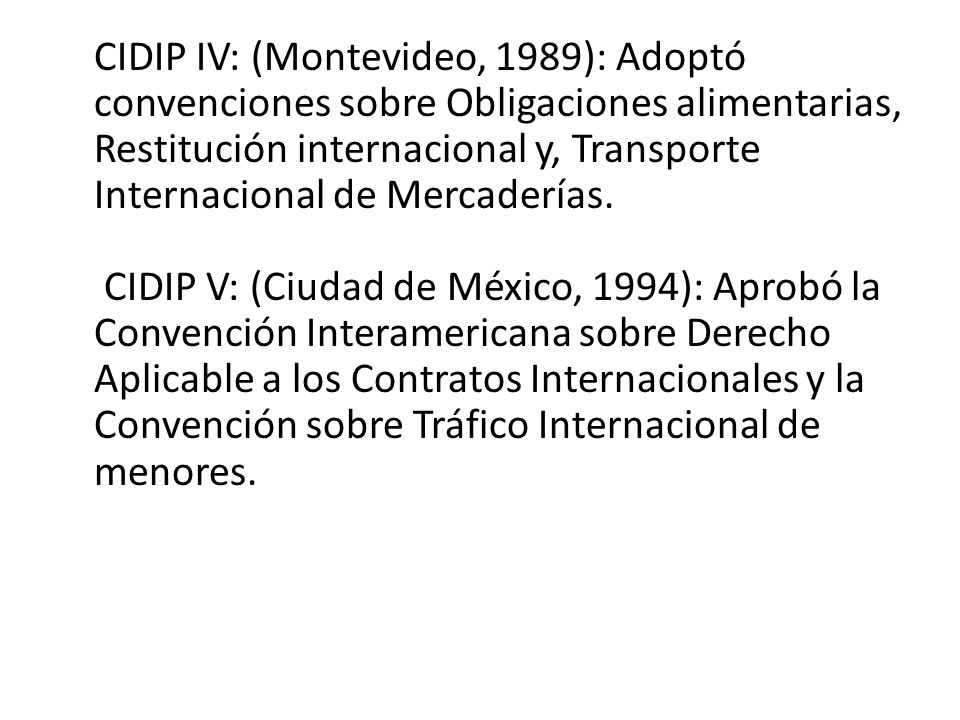 CIDIP IV: (Montevideo, 1989): Adoptó convenciones sobre Obligaciones alimentarias, Restitución internacional y, Transporte Internacional de Mercaderías.