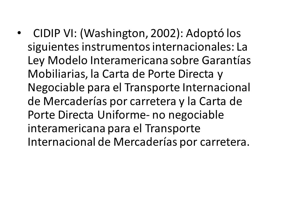 CIDIP VI: (Washington, 2002): Adoptó los siguientes instrumentos internacionales: La Ley Modelo Interamericana sobre Garantías Mobiliarias, la Carta de Porte Directa y Negociable para el Transporte Internacional de Mercaderías por carretera y la Carta de Porte Directa Uniforme- no negociable interamericana para el Transporte Internacional de Mercaderías por carretera.