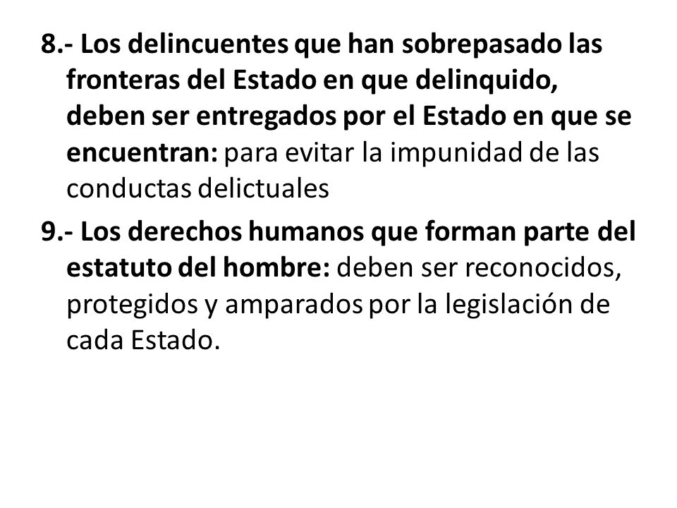 8.- Los delincuentes que han sobrepasado las fronteras del Estado en que delinquido, deben ser entregados por el Estado en que se encuentran: para evitar la impunidad de las conductas delictuales 9.- Los derechos humanos que forman parte del estatuto del hombre: deben ser reconocidos, protegidos y amparados por la legislación de cada Estado.